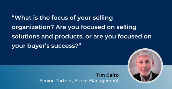 “What is the focus of your selling organization? Are you focused on just selling solutions and products? Or are you focused on your buyer’s success?”  -Tim Caito, Force Management